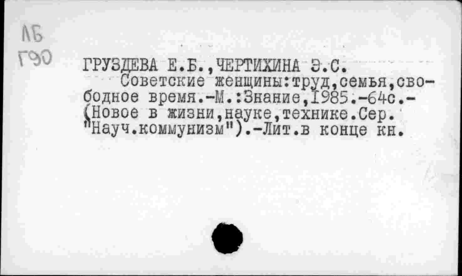 ﻿№
ГРУЗДЕВА Е.Б.,ЧЕРТИХИНА Э.С.
Советские женщины:труд,семья,свободное время.-М.:Знание,Г985.-64с,-(Новое в жизни,науке,технике.Сер. "Науч.коммунизм”).-Лит.в конце кн.